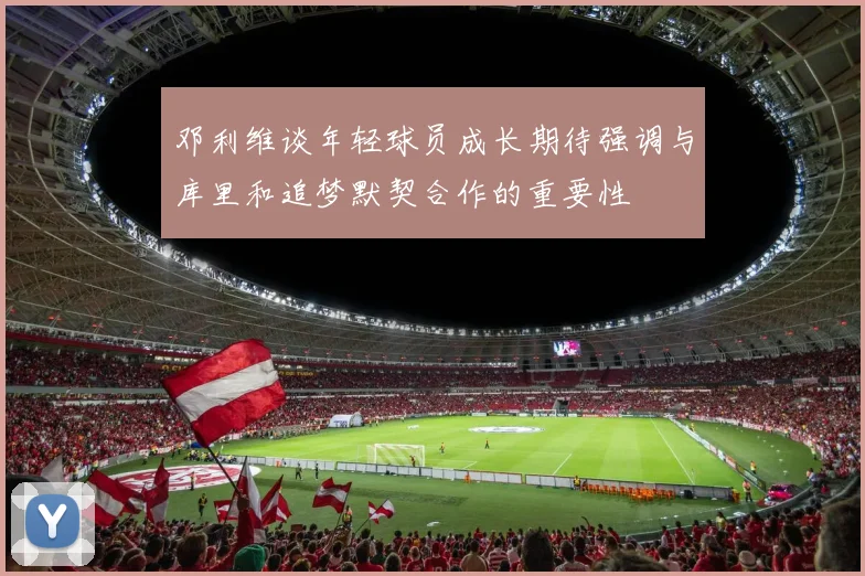 邓利维谈年轻球员成长期待强调与库里和追梦默契合作的重要性