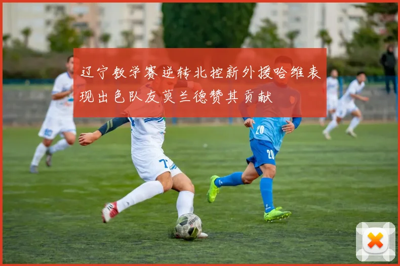 辽宁教学赛逆转北控新外援哈维表现出色队友莫兰德赞其贡献