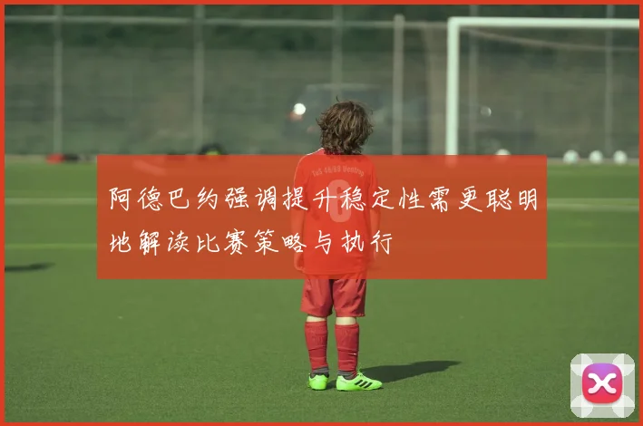 阿德巴约强调提升稳定性需更聪明地解读比赛策略与执行