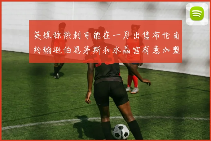 英媒称热刺可能在一月出售布伦南约翰逊伯恩茅斯和水晶宫有意加盟
