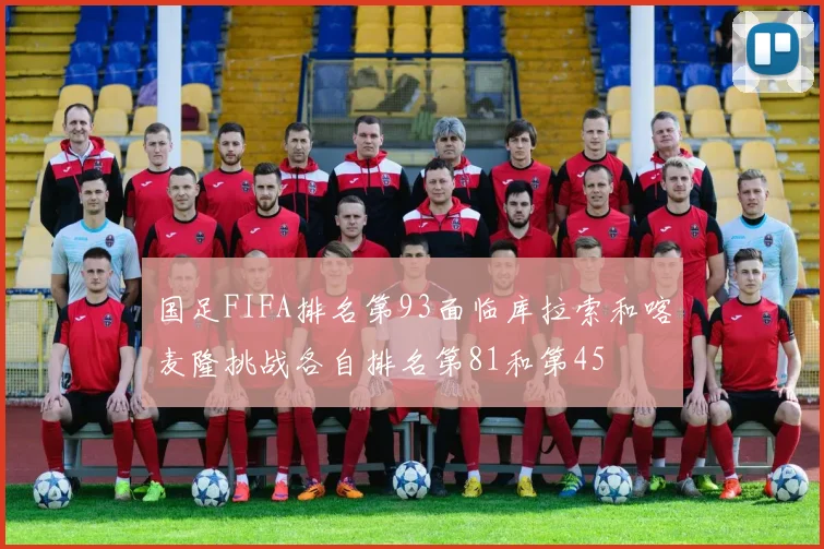 国足FIFA排名第93面临库拉索和喀麦隆挑战各自排名第81和第45