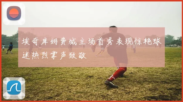 埃奇库姆费城主场首秀表现惊艳球迷热烈掌声致敬