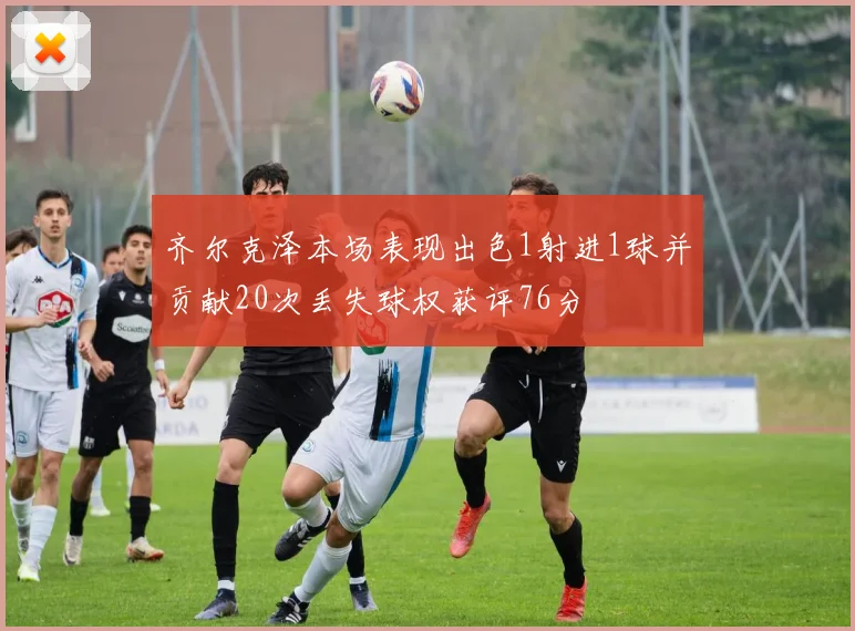 齐尔克泽本场表现出色1射进1球并贡献20次丢失球权获评76分