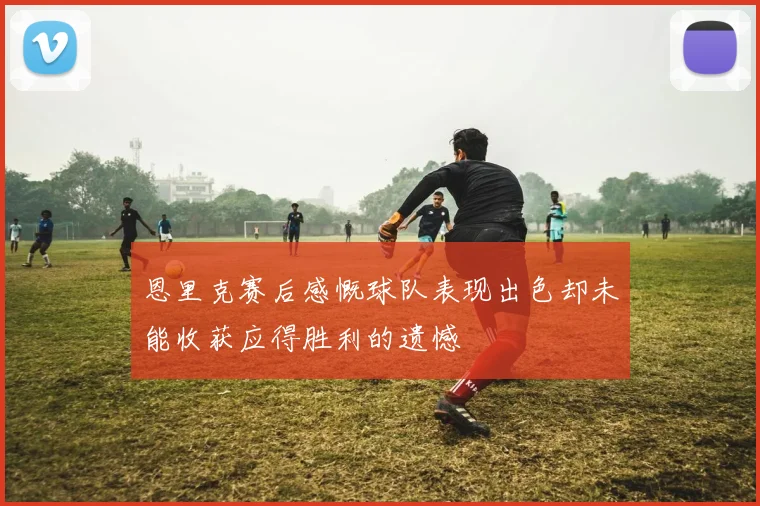恩里克赛后感慨球队表现出色却未能收获应得胜利的遗憾