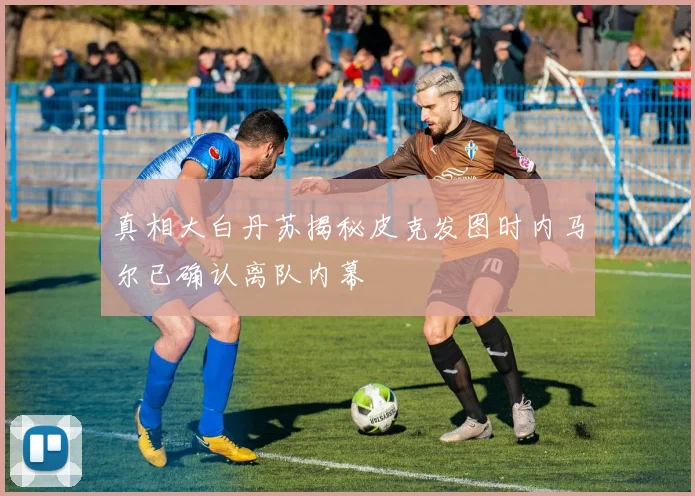 真相大白丹苏揭秘皮克发图时内马尔已确认离队内幕