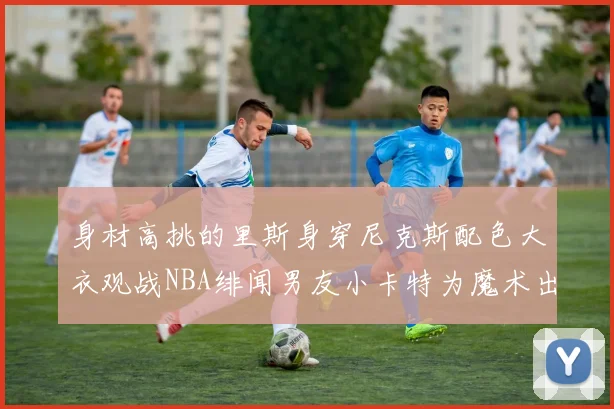身材高挑的里斯身穿尼克斯配色大衣观战NBA绯闻男友小卡特为魔术出战