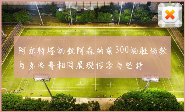 阿尔特塔执教阿森纳前300场胜场数与克洛普相同展现信念与坚持