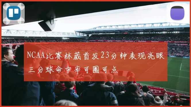 NCAA比赛林葳首发23分钟表现亮眼三分球命中率可圈可点