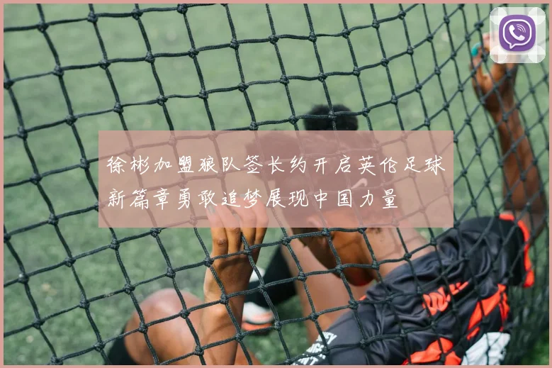 徐彬加盟狼队签长约开启英伦足球新篇章勇敢追梦展现中国力量