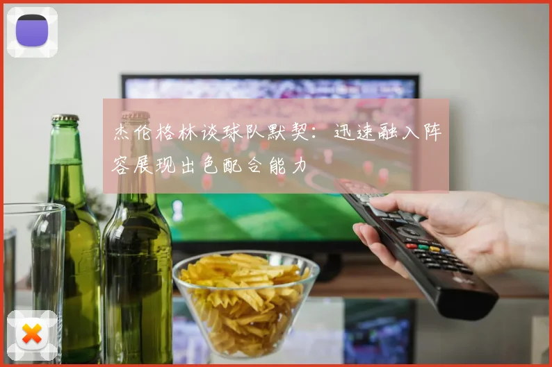杰伦格林谈球队默契：迅速融入阵容展现出色配合能力