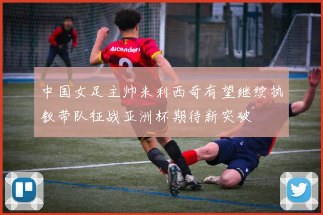 中国女足主帅米利西奇有望继续执教带队征战亚洲杯期待新突破
