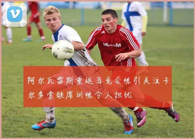 阿尔瓦雷斯重返马竞合练引关注卡尔多索缺席训练令人担忧