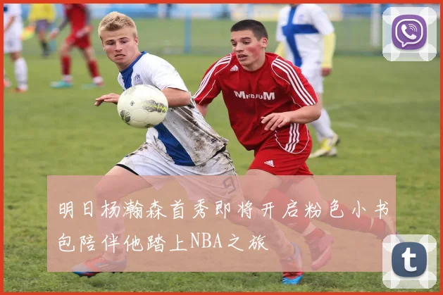 明日杨瀚森首秀即将开启粉色小书包陪伴他踏上NBA之旅