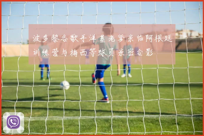 波多黎各歌手洋基老爹亲临阿根廷训练营与梅西等球员亲密合影