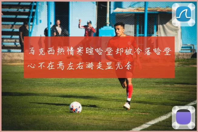 马克西热情寒暄哈登却被冷落哈登心不在焉左右游走显无奈