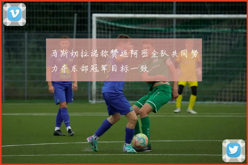 马斯切拉诺称赞迈阿密全队共同努力夺东部冠军目标一致