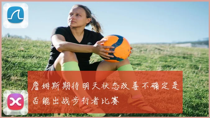 詹姆斯期待明天状态改善不确定是否能出战步行者比赛