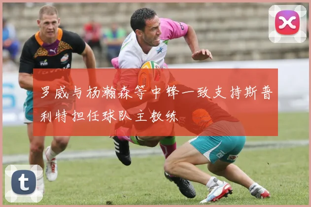 罗威与杨瀚森等中锋一致支持斯普利特担任球队主教练