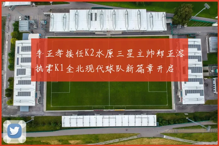 李正孝接任K2水原三星主帅郑正溶执掌K1全北现代球队新篇章开启