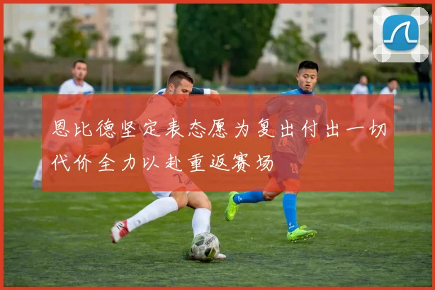 恩比德坚定表态愿为复出付出一切代价全力以赴重返赛场
