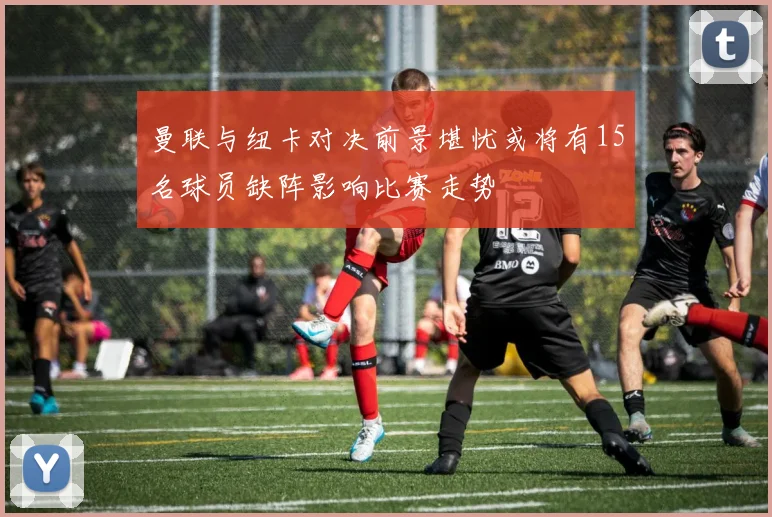 曼联与纽卡对决前景堪忧或将有15名球员缺阵影响比赛走势