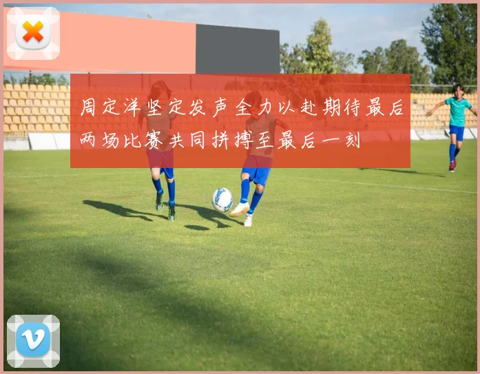 周定洋坚定发声全力以赴期待最后两场比赛共同拼搏至最后一刻