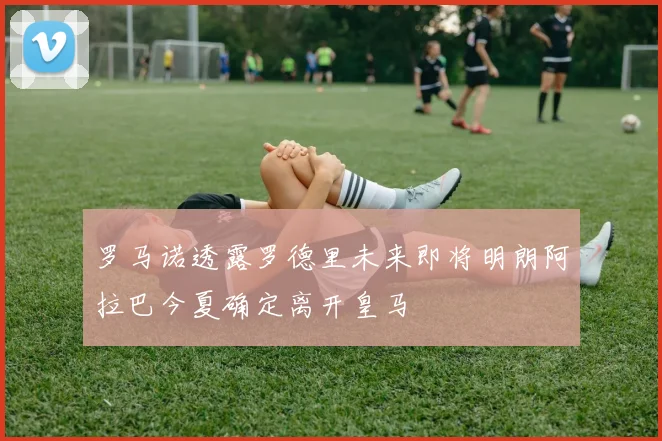 罗马诺透露罗德里未来即将明朗阿拉巴今夏确定离开皇马