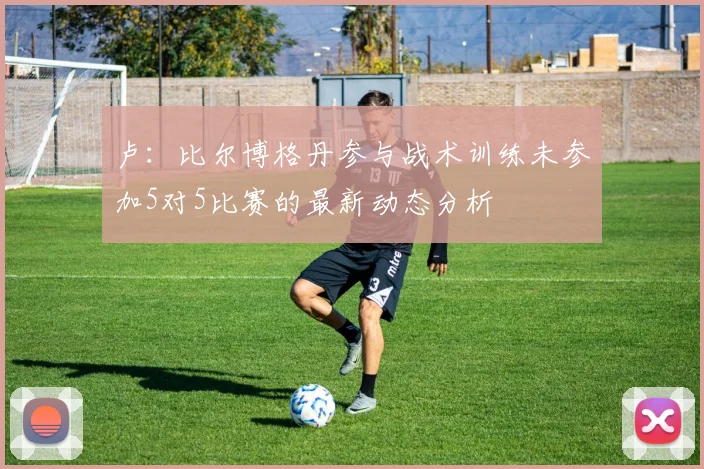 卢：比尔博格丹参与战术训练未参加5对5比赛的最新动态分析