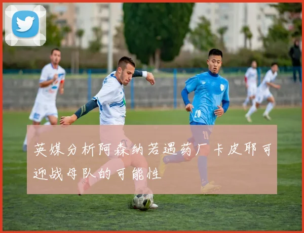 英媒分析阿森纳若遇药厂卡皮耶可迎战母队的可能性
