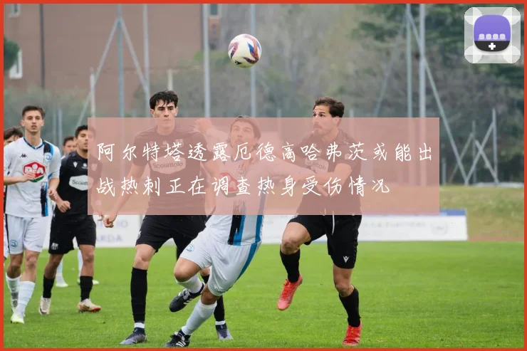 阿尔特塔透露厄德高哈弗茨或能出战热刺正在调查热身受伤情况