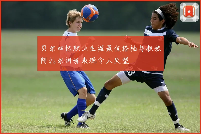 贝尔回忆职业生涯最佳搭档与教练阿扎尔训练表现令人失望