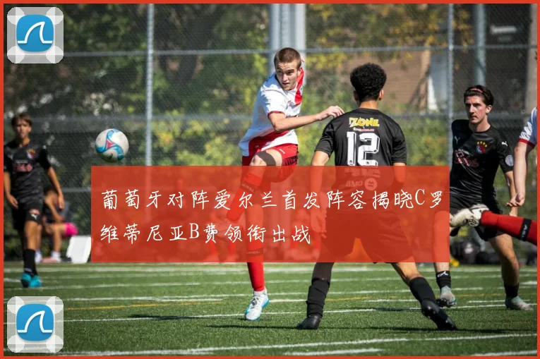 葡萄牙对阵爱尔兰首发阵容揭晓C罗维蒂尼亚B费领衔出战