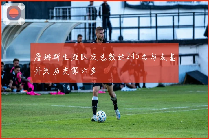 詹姆斯生涯队友总数达245名与麦基并列历史第六多