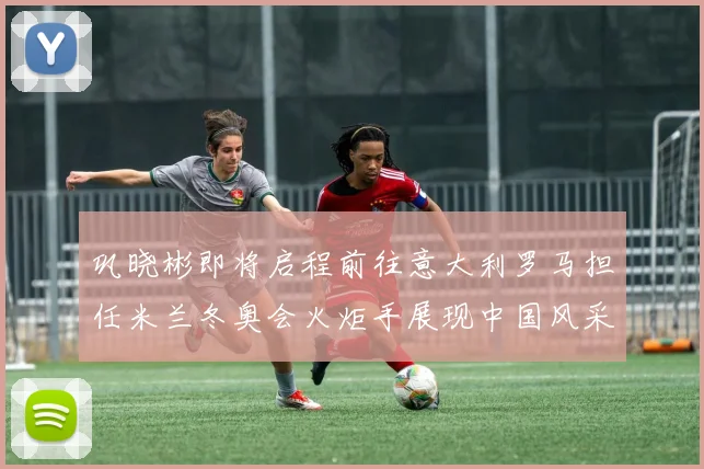 巩晓彬即将启程前往意大利罗马担任米兰冬奥会火炬手展现中国风采