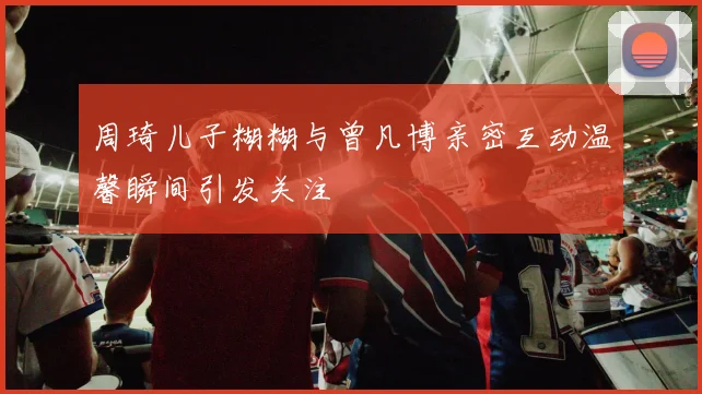 周琦儿子糊糊与曾凡博亲密互动温馨瞬间引发关注