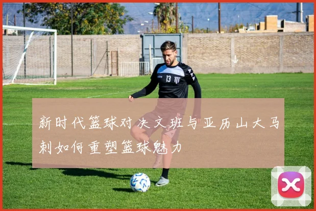 新时代篮球对决文班与亚历山大马刺如何重塑篮球魅力