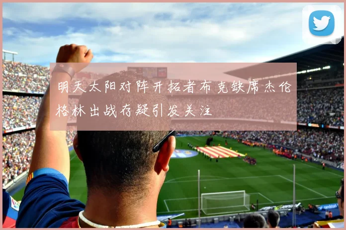 明天太阳对阵开拓者布克缺席杰伦格林出战存疑引发关注