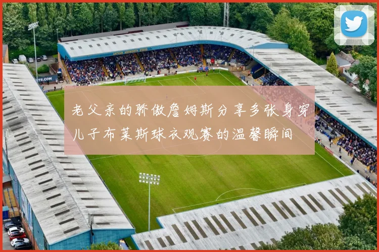 老父亲的骄傲詹姆斯分享多张身穿儿子布莱斯球衣观赛的温馨瞬间
