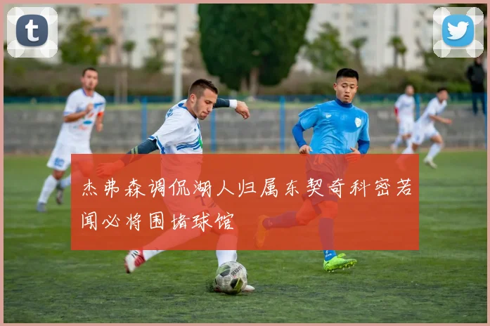 杰弗森调侃湖人归属东契奇科密若闻必将围堵球馆