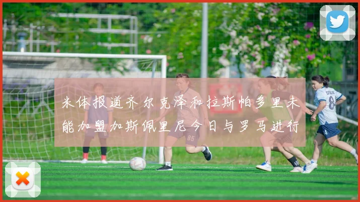 米体报道齐尔克泽和拉斯帕多里未能加盟加斯佩里尼今日与罗马进行会谈
