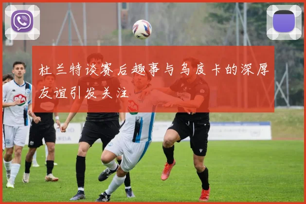 杜兰特谈赛后趣事与乌度卡的深厚友谊引发关注